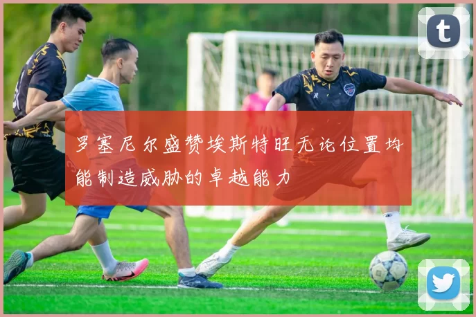 罗塞尼尔盛赞埃斯特旺无论位置均能制造威胁的卓越能力