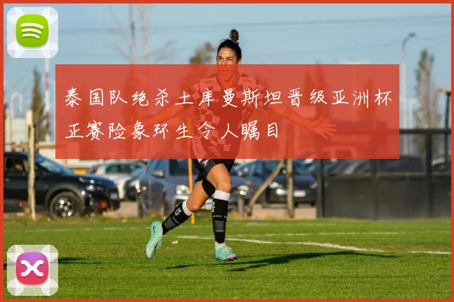 泰国队绝杀土库曼斯坦晋级亚洲杯正赛险象环生令人瞩目