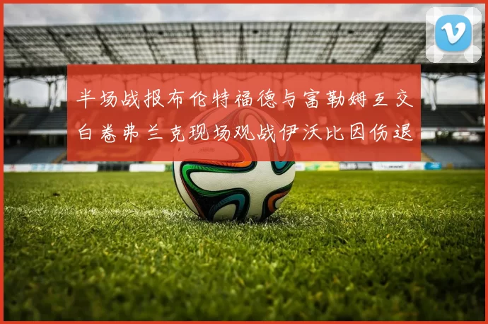 半场战报布伦特福德与富勒姆互交白卷弗兰克现场观战伊沃比因伤退场