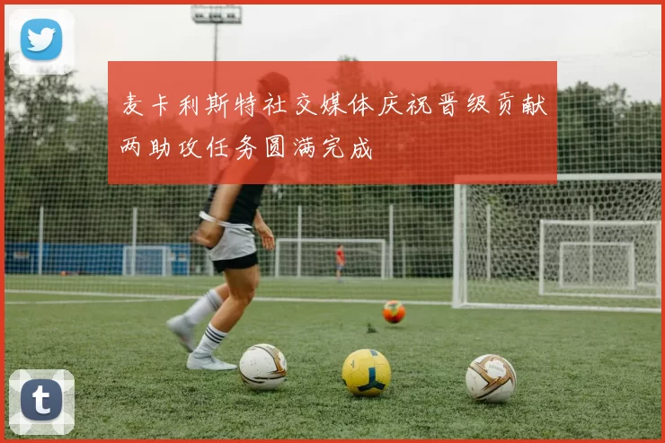 麦卡利斯特社交媒体庆祝晋级贡献两助攻任务圆满完成