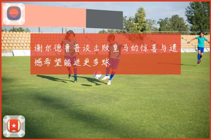 谢尔德鲁普谈击败皇马的惊喜与遗憾希望能进更多球