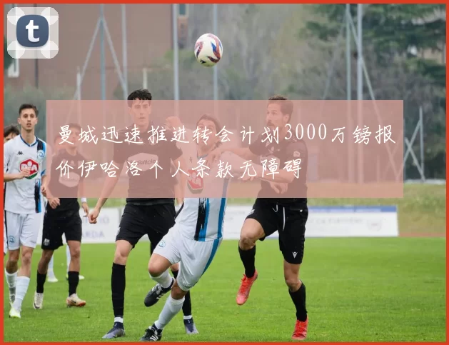 曼城迅速推进转会计划3000万镑报价伊哈洛个人条款无障碍