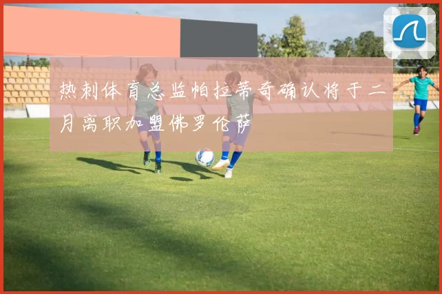 热刺体育总监帕拉蒂奇确认将于二月离职加盟佛罗伦萨