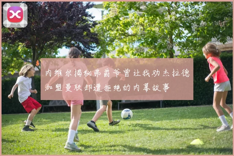 内维尔揭秘弗爵爷曾让我劝杰拉德加盟曼联却遭拒绝的内幕故事