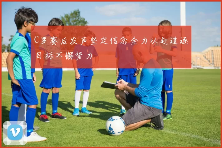 C罗赛后发声坚定信念全力以赴追逐目标不懈努力