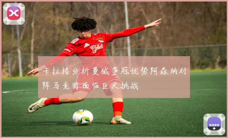 卡拉格分析曼城争冠优势阿森纳对阵马竞将面临巨大挑战