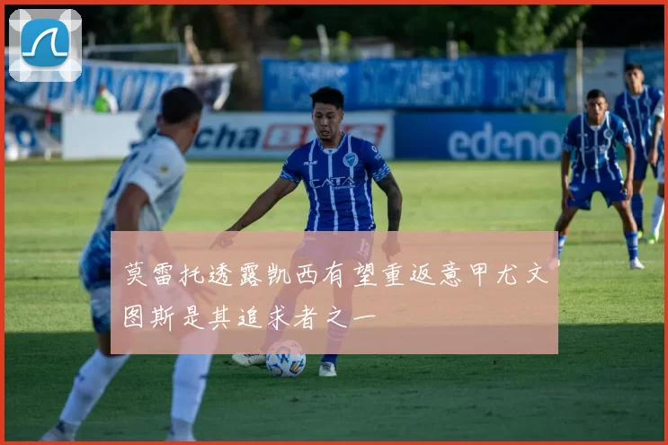 莫雷托透露凯西有望重返意甲尤文图斯是其追求者之一