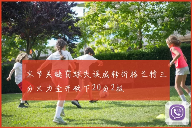 末节关键罚球失误成转折格兰特三分火力全开砍下20分2板