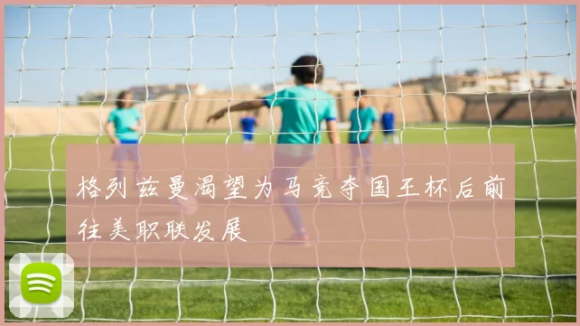 格列兹曼渴望为马竞夺国王杯后前往美职联发展