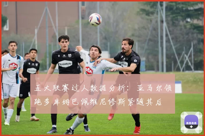 五大联赛过人数据分析：亚马尔领跑多库姆巴佩维尼修斯紧随其后