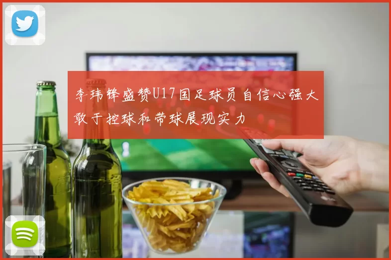 李玮锋盛赞U17国足球员自信心强大敢于控球和带球展现实力